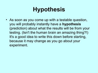 Hypothesis
• As soon as you come up with a testable question,
you will probably instantly have a hypothesis
(prediction) about what the results will be from your
testing. (Isn't the human brain an amazing thing?!)
It's a good idea to write this down before starting,
because it may change as you go about your
experiment.
 