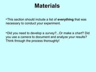 Materials

This section should include a list of everything that was
necessary to conduct your experiment.

Did you need to develop a survey?...Or make a chart? Did
you use a camera to document and analyze your results?
Think through the process thoroughly!
 