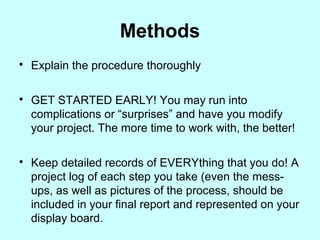 Methods

Explain the procedure thoroughly

GET STARTED EARLY! You may run into
complications or “surprises” and have you modify
your project. The more time to work with, the better!

Keep detailed records of EVERYthing that you do! A
project log of each step you take (even the mess-
ups, as well as pictures of the process, should be
included in your final report and represented on your
display board.
 