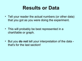 Results or Data
• Tell your reader the actual numbers (or other data)
that you got as you were doing the experiment.
• This will probably be best represented in a
chart/table or graph.
• But you do not tell your interpretation of the data -
that's for the last section!
 