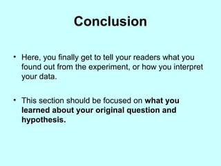 Conclusion
• Here, you finally get to tell your readers what you
found out from the experiment, or how you interpret
your data.
• This section should be focused on what you
learned about your original question and
hypothesis.
 