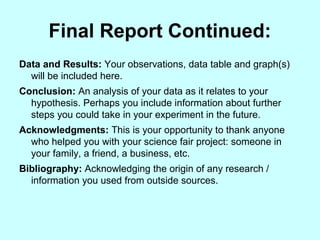 Final Report Continued:
Data and Results: Your observations, data table and graph(s)
will be included here.
Conclusion: An analysis of your data as it relates to your
hypothesis. Perhaps you include information about further
steps you could take in your experiment in the future.
Acknowledgments: This is your opportunity to thank anyone
who helped you with your science fair project: someone in
your family, a friend, a business, etc.
Bibliography: Acknowledging the origin of any research /
information you used from outside sources.
 