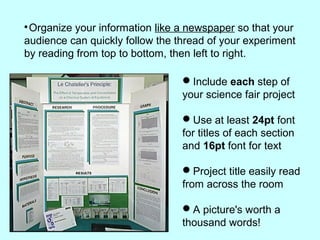 
Organize your information like a newspaper so that your
audience can quickly follow the thread of your experiment
by reading from top to bottom, then left to right.
Include each step of
your science fair project
Use at least 24pt font
for titles of each section
and 16pt font for text
Project title easily read
from across the room
A picture's worth a
thousand words!
 