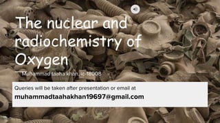 The nuclear and
radiochemistry of
Oxygen
Muhammad taaha khan, ic-18008
Queries will be taken after presentation or email at
muhammadtaahakhan19697@gmail.com
 