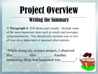Project Overview Writing the Summary Paragraph 4 :  Tell about your results.  Include some of the most important data such as totals and averages of measurements.  You should also mention one or two of your most important or unusual observations. “ While doing my science project, I observed that _______.  Also _______.  Another interesting thing that happened was _______.” 