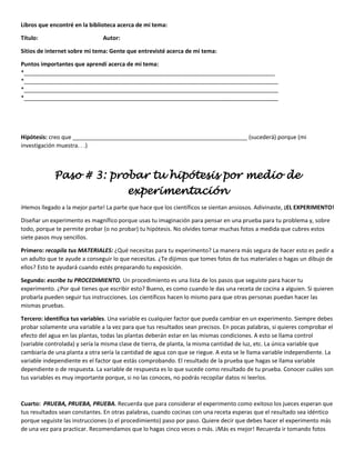 Libros que encontré en la biblioteca acerca de mi tema:
Título: Autor:
Sitios de internet sobre mi tema: Gente que entrevisté acerca de mi tema:
Puntos importantes que aprendí acerca de mi tema:
*_______________________________________________________________________________
*________________________________________________________________________________
*________________________________________________________________________________
*________________________________________________________________________________
Hipótesis: creo que _______________________________________________________ (sucederá) porque (mi
investigación muestra. . .)
Paso # 3: probar tu hipótesis por medio de
experimentación
іHemos llegado a la mejor parte! La parte que hace que los científicos se sientan ansiosos. Adivinaste, ¡EL EXPERIMENTO!
Diseñar un experimento es magnífico porque usas tu imaginación para pensar en una prueba para tu problema y, sobre
todo, porque te permite probar (o no probar) tu hipótesis. No olvides tomar muchas fotos a medida que cubres estos
siete pasos muy sencillos.
Primero: recopila tus MATERIALES: ¿Qué necesitas para tu experimento? La manera más segura de hacer esto es pedir a
un adulto que te ayude a conseguir lo que necesitas. ¿Te dijimos que tomes fotos de tus materiales o hagas un dibujo de
ellos? Esto te ayudará cuando estés preparando tu exposición.
Segundo: escribe tu PROCEDIMIENTO. Un procedimiento es una lista de los pasos que seguiste para hacer tu
experimento. ¿Por qué tienes que escribir esto? Bueno, es como cuando le das una receta de cocina a alguien. Si quieren
probarla pueden seguir tus instrucciones. Los científicos hacen lo mismo para que otras personas puedan hacer las
mismas pruebas.
Tercero: identifica tus variables. Una variable es cualquier factor que pueda cambiar en un experimento. Siempre debes
probar solamente una variable a la vez para que tus resultados sean precisos. En pocas palabras, si quieres comprobar el
efecto del agua en las plantas, todas las plantas deberán estar en las mismas condiciones. A esto se llama control
(variable controlada) y sería la misma clase de tierra, de planta, la misma cantidad de luz, etc. La única variable que
cambiaría de una planta a otra sería la cantidad de agua con que se riegue. A esta se le llama variable independiente. La
variable independiente es el factor que estás comprobando. El resultado de la prueba que hagas se llama variable
dependiente o de respuesta. La variable de respuesta es lo que sucede como resultado de tu prueba. Conocer cuáles son
tus variables es muy importante porque, si no las conoces, no podrás recopilar datos ni leerlos.
Cuarto: PRUEBA, PRUEBA, PRUEBA. Recuerda que para considerar el experimento como exitoso los jueces esperan que
tus resultados sean constantes. En otras palabras, cuando cocinas con una receta esperas que el resultado sea idéntico
porque seguiste las instrucciones (o el procedimiento) paso por paso. Quiere decir que debes hacer el experimento más
de una vez para practicar. Recomendamos que lo hagas cinco veces o más. ¡Más es mejor! Recuerda ir tomando fotos
 