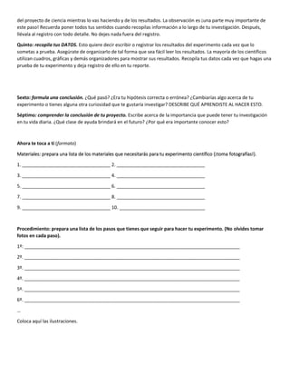 del proyecto de ciencia mientras lo vas haciendo y de los resultados. La observación es ¡una parte muy importante de
este paso! Recuerda poner todos tus sentidos cuando recopilas información a lo largo de tu investigación. Después,
llévala al registro con todo detalle. No dejes nada fuera del registro.
Quinto: recopila tus DATOS. Esto quiere decir escribir o registrar los resultados del experimento cada vez que lo
sometas a prueba. Asegúrate de organizarlo de tal forma que sea fácil leer los resultados. La mayoría de los científicos
utilizan cuadros, gráficas y demás organizadores para mostrar sus resultados. Recopila tus datos cada vez que hagas una
prueba de tu experimento y deja registro de ello en tu reporte.
Sexto: formula una conclusión. ¿Qué pasó? ¿Era tu hipótesis correcta o errónea? ¿Cambiarías algo acerca de tu
experimento o tienes alguna otra curiosidad que te gustaría investigar? DESCRIBE QUÉ APRENDISTE AL HACER ESTO.
Séptimo: comprender la conclusión de tu proyecto. Escribe acerca de la importancia que puede tener tu investigación
en tu vida diaria. ¿Qué clase de ayuda brindará en el futuro? ¿Por qué era importante conocer esto?
Ahora te toca a ti (formato)
Materiales: prepara una lista de los materiales que necesitarás para tu experimento científico (¡toma fotografías!).
1. __________________________________ 2. __________________________________
3. __________________________________ 4. __________________________________
5. __________________________________ 6. __________________________________
7. __________________________________ 8. __________________________________
9. __________________________________ 10. _________________________________
Procedimiento: prepara una lista de los pasos que tienes que seguir para hacer tu experimento. (No olvides tomar
fotos en cada paso).
1º: ___________________________________________________________________________________
2º. ___________________________________________________________________________________
3º. ___________________________________________________________________________________
4º. ___________________________________________________________________________________
5º. ___________________________________________________________________________________
6º. ___________________________________________________________________________________
…
Coloca aquí las ilustraciones.
 