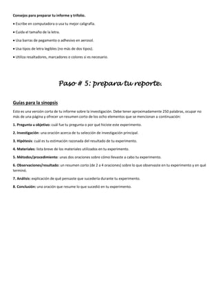 Consejos para preparar tu informe y trifolio.
• Escribe en computadora o usa tu mejor caligrafía.
• Cuida el tamaño de la letra.
• Usa barras de pegamento o adhesivo en aerosol.
• Usa tipos de letra legibles (no más de dos tipos).
• Utiliza resaltadores, marcadores o colores si es necesario.
Paso # 5: prepara tu reporte.
Guías para la sinopsis
Esto es una versión corta de tu informe sobre la investigación. Debe tener aproximadamente 250 palabras, ocupar no
más de una página y ofrecer un resumen corto de los ocho elementos que se mencionan a continuación:
1. Pregunta u objetivo: cuál fue tu pregunta o por qué hiciste este experimento.
2. Investigación: una oración acerca de tu selección de investigación principal.
3. Hipótesis: cuál es tu estimación razonada del resultado de tu experimento.
4. Materiales: lista breve de los materiales utilizados en tu experimento.
5. Métodos/procedimiento: unas dos oraciones sobre cómo llevaste a cabo tu experimento.
6. Observaciones/resultado: un resumen corto (de 2 a 4 oraciones) sobre lo que observaste en tu experimento y en qué
terminó.
7. Análisis: explicación de qué pensaste que sucedería durante tu experimento.
8. Conclusión: una oración que resume lo que sucedió en tu experimento.
 