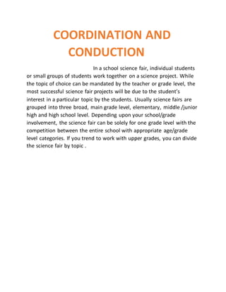 COORDINATION AND
CONDUCTION
In a school science fair, individual students
or small groups of students work together on a science project. While
the topic of choice can be mandated by the teacher or grade level, the
most successful science fair projects will be due to the student’s
interest in a particular topic by the students. Usually science fairs are
grouped into three broad, main grade level, elementary, middle /junior
high and high school level. Depending upon your school/grade
involvement, the science fair can be solely for one grade level with the
competition between the entire school with appropriate age/grade
level categories. If you trend to work with upper grades, you can divide
the science fair by topic .
 