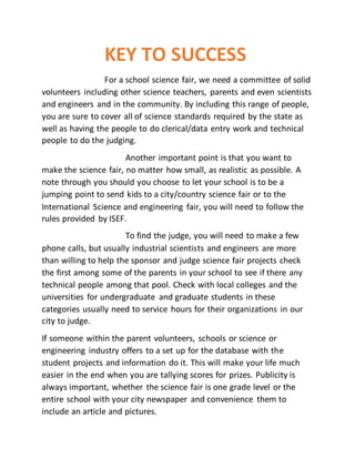 KEY TO SUCCESS
For a school science fair, we need a committee of solid
volunteers including other science teachers, parents and even scientists
and engineers and in the community. By including this range of people,
you are sure to cover all of science standards required by the state as
well as having the people to do clerical/data entry work and technical
people to do the judging.
Another important point is that you want to
make the science fair, no matter how small, as realistic as possible. A
note through you should you choose to let your school is to be a
jumping point to send kids to a city/country science fair or to the
International Science and engineering fair, you will need to follow the
rules provided by ISEF.
To find the judge, you will need to make a few
phone calls, but usually industrial scientists and engineers are more
than willing to help the sponsor and judge science fair projects check
the first among some of the parents in your school to see if there any
technical people among that pool. Check with local colleges and the
universities for undergraduate and graduate students in these
categories usually need to service hours for their organizations in our
city to judge.
If someone within the parent volunteers, schools or science or
engineering industry offers to a set up for the database with the
student projects and information do it. This will make your life much
easier in the end when you are tallying scores for prizes. Publicity is
always important, whether the science fair is one grade level or the
entire school with your city newspaper and convenience them to
include an article and pictures.
 