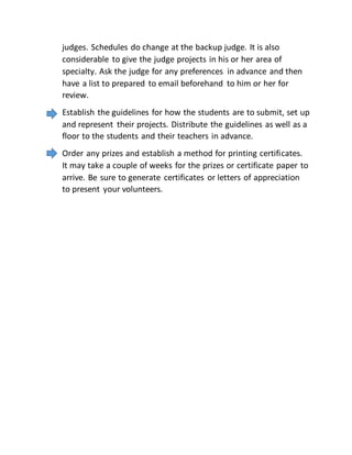judges. Schedules do change at the backup judge. It is also
considerable to give the judge projects in his or her area of
specialty. Ask the judge for any preferences in advance and then
have a list to prepared to email beforehand to him or her for
review.
Establish the guidelines for how the students are to submit, set up
and represent their projects. Distribute the guidelines as well as a
floor to the students and their teachers in advance.
Order any prizes and establish a method for printing certificates.
It may take a couple of weeks for the prizes or certificate paper to
arrive. Be sure to generate certificates or letters of appreciation
to present your volunteers.
 