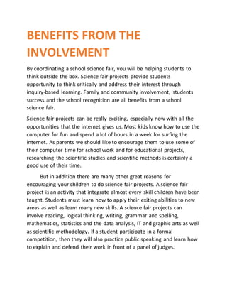 BENEFITS FROM THE
INVOLVEMENT
By coordinating a school science fair, you will be helping students to
think outside the box. Science fair projects provide students
opportunity to think critically and address their interest through
inquiry-based learning. Family and community involvement, students
success and the school recognition are all benefits from a school
science fair.
Science fair projects can be really exciting, especially now with all the
opportunities that the internet gives us. Most kids know how to use the
computer for fun and spend a lot of hours in a week for surfing the
internet. As parents we should like to encourage them to use some of
their computer time for school work and for educational projects,
researching the scientific studies and scientific methods is certainly a
good use of their time.
But in addition there are many other great reasons for
encouraging your children to do science fair projects. A science fair
project is an activity that integrate almost every skill children have been
taught. Students must learn how to apply their exiting abilities to new
areas as well as learn many new skills. A science fair projects can
involve reading, logical thinking, writing, grammar and spelling,
mathematics, statistics and the data analysis, IT and graphic arts as well
as scientific methodology. If a student participate in a formal
competition, then they will also practice public speaking and learn how
to explain and defend their work in front of a panel of judges.
 