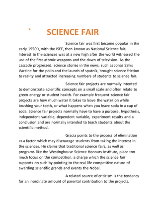 ` SCIENCE FAIR
Science fair was first become popular in the
early 1950’s, with the ISEF, then known as National Science fair.
Interest in the sciences was at a new high after the world witnessed the
use of the first atomic weapons and the dawn of television. As the
cascade progressed, science stories in the news, such as Jonas Salks
Vaccine for the polio and the launch of sputnik, brought science friction
to reality and attracted increasing numbers of students to science fair.
Science fair projects are normally intented
to demonstrate scientific concepts on a small scale and often relate to
green energy or student health. For example frequent science fair
projects are how much water it takes to leave the water on while
brushing your teeth, or what happens when you leave soda in a cup of
soda. Science fair projects normally have to have a purpose, hypothesis,
independent variable, dependent variable, experiment results and a
conclusion and are normally intended to teach students about the
scientific method.
Gracia points to the process of elimination
as a factor which may discourage students from taking the interest in
the sciences. He claims that traditional science fairs, as well as
programs like the Westinghouse Science Honours Institute, place too
much focus on the competition, a charge which the science fair
supports on such by pointing to the real life competitive nature of
awarding scientific grands and events the Nobel.
A related source of criticism is the tendency
for an inordinate amount of parental contribution to the projects,
 
