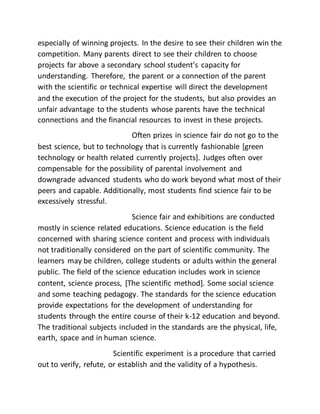 especially of winning projects. In the desire to see their children win the
competition. Many parents direct to see their children to choose
projects far above a secondary school student’s capacity for
understanding. Therefore, the parent or a connection of the parent
with the scientific or technical expertise will direct the development
and the execution of the project for the students, but also provides an
unfair advantage to the students whose parents have the technical
connections and the financial resources to invest in these projects.
Often prizes in science fair do not go to the
best science, but to technology that is currently fashionable [green
technology or health related currently projects]. Judges often over
compensable for the possibility of parental involvement and
downgrade advanced students who do work beyond what most of their
peers and capable. Additionally, most students find science fair to be
excessively stressful.
Science fair and exhibitions are conducted
mostly in science related educations. Science education is the field
concerned with sharing science content and process with individuals
not traditionally considered on the part of scientific community. The
learners may be children, college students or adults within the general
public. The field of the science education includes work in science
content, science process, [The scientific method]. Some social science
and some teaching pedagogy. The standards for the science education
provide expectations for the development of understanding for
students through the entire course of their k-12 education and beyond.
The traditional subjects included in the standards are the physical, life,
earth, space and in human science.
Scientific experiment is a procedure that carried
out to verify, refute, or establish and the validity of a hypothesis.
 