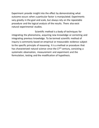 Experiment provide insight into the effect by demonstrating what
outcome occurs when a particular factor is manipulated. Experiments
vary greatly in the goal and scale, but always rely on the repeatable
procedure and the logical analysis of the results. There also exist
natural experimental studies.
Scientific method is a body of techniques for
integrating the phenomena, acquiring new knowledge or correcting and
integrating previous knowledge. To be termed scientific method of
inquiry is commonly based on empirical or measurable evidence subject
to the specific principle of reasoning. It is a method or procedure that
has characterized natural science since the 17th
century, consisting a
systematic observation, measurement and experiment and the
formulation, testing and the modification of hypothesis.
 