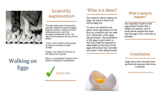 Scientific                             What is it about?
                                                                                                What is going to
                explanation                             Our project is about walking on           happen?
                                                        eggs, we want to show how
                                                        strong eggs are.                    Our expected results is that
             The egg shape gives it tremendous                                              eggs doesn’t break with a
             strength, despite its seeming fragility.   To prove our objective we
                                                                                            weight of a person, and to
             Eggs are similar in shape to a three-      place some egg dozens on the
             dimensional arch, one of the                                                   show all the people that even
                                                        floor so a barefoot girl can walk
             strongest architectural forms. The                                             that the egg is thin it has lots of
                                                        on it. Obviously, some eggs
             egg is the strongest at the top and the                                        strength.
             bottom.
                                                        will get broken, the explanation
                                                        of the eggs to get broken is
              Force: is any influence that causes       that they might be exposed to
             an object to undergo a certain             salmonella so the force of the
             change.                                    eggs will be less than normally
                                                        and some of this will get broke.
             Weight: of an object is the force on
             the object due to gravity.                                                           Conclusion
Walking on
             Mass: is a quantitative measure of an
             object's resistance to acceleration.
                                                                                            Eggs have more strength than
                                                                                            we think all because their force
  Eggs                                                                                                 is divided.

                          Approved
 