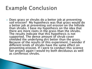  Does grass or shrubs do a better job at preventing
soil erosion? My hypothesis was that grass would do
a better job at preventing soil erosion on the hillside
than shrubs. I base my hypothesis on the idea that
there are more roots in the grass than the shrubs.
The results indicate that this hypothesis is not
supported. The dense amount of shrub cover
shielded the underlying dirt better than the grass.
Because of the results of this experiment, I wonder if
different kinds of shrubs have the same effect on
preventing erosion. If I were to conduct this science
fair project again I would try both deciduous as well
as coniferous shrubs.
 