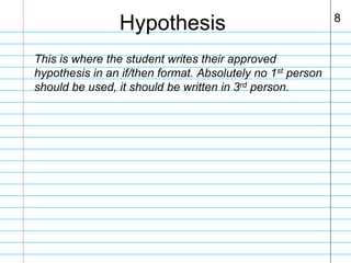 Hypothesis
This is where the student writes their approved
hypothesis in an if/then format. Absolutely no 1st person
should be used, it should be written in 3rd person.

8

 