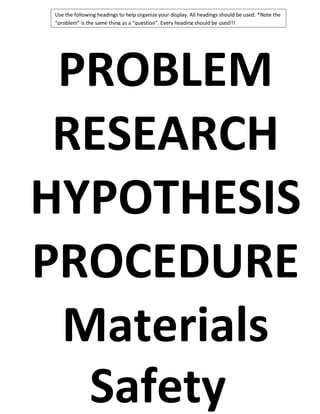 Use the following headings to help organize your display. All headings should be used. *Note the
“problem” is the same thing as a “question”. Every heading should be used!!!

PROBLEM
RESEARCH
HYPOTHESIS
PROCEDURE
Materials
Safety

 