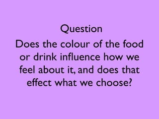 Question
Does the colour of the food
 or drink inﬂuence how we
feel about it, and does that
  effect what we choose?
 