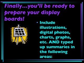 Finally…you’ll be ready to prepare your display boards! Include illustrations, digital photos, charts, graphs, etc. AND typed up summaries in the following areas: 