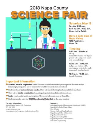 2018 Napa County
SCIENCE FAIR
Saturday, May 12
Set-Up: 9:30 a.m.
Fair: 10 a.m. - 1:00 p.m.
Open to the Public
Boys & Girls Club of
Napa Valley
1515 Pueblo Ave.
Napa, CA
Timeline
9:30 a.m. - 10:00 a.m.
Set-Up
Contact the Science Fair if your
project will need power, water,
or is unusually large.
10:00 a.m. - 12:15 p.m.
Judges and visitors will be
viewing your projects. Be ready
to show off your hard work!
12:15 p.m. - 10:00 p.m.
Awards Ceremony
For more information:
Seana Wagner/Science Fair Committee
707-265-2351
swagner@napacoe.org
www.napacoe.org/programs-students/science-fair/
Sponsors:
American Council of Engineering Consultants (ACEC)
Boys & Girls Club of Napa Valley
City of Napa
Kumon Math and Reading Center
Napa County Office of Education
Napa Sanitation District
Napa Sunrise Rotary Club
Napa Valley Unified School District
RSA+ Civil Engineering
Important Information
	An adult must be responsible for each student. One adult can be supervising more than one student.
	 For example, one parent can be responsible for all the students from one school.
	Students should pack water and snacks. There will also be hot dog lunches available to purchase.
	There will be hands-on activities for participating students and others to experience.
	Invite your friends, family and neighbors! The event is free and open to the public.
	Students can also enjoy the 2018 Napa County Maker Fair at the same location.
 