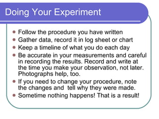 Doing Your Experiment Follow the procedure you have written Gather data, record it in log sheet or chart Keep a timeline of what you do each day Be accurate in your measurements and careful in recording the results. Record and write at the time you make your observation, not later. Photographs help, too. If you need to change your procedure, note the changes and  tell why they were made. Sometime nothing happens! That is a result! 