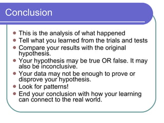 Conclusion This is the analysis of what happened Tell what you learned from the trials and tests Compare your results with the original hypothesis. Your hypothesis may be true OR false. It may also be inconclusive. Your data may not be enough to prove or disprove your hypothesis. Look for patterns! End your conclusion with how your learning can connect to the real world. 