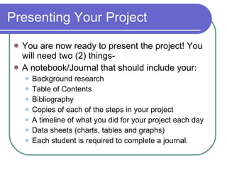 Presenting Your Project You are now ready to present the project! You will need two (2) things- A notebook/Journal that should include your: Background research Table of Contents Bibliography Copies of each of the steps in your project A timeline of what you did for your project each day Data sheets (charts, tables and graphs) Each student is required to complete a journal. 