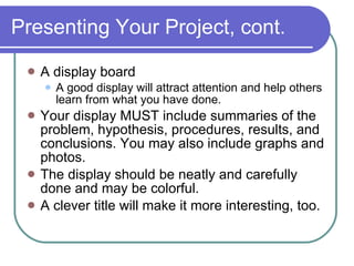 Presenting Your Project, cont. A display board A good display will attract attention and help others learn from what you have done. Your display MUST include summaries of the problem, hypothesis, procedures, results, and conclusions. You may also include graphs and photos.  The display should be neatly and carefully done and may be colorful.  A clever title will make it more interesting, too. 