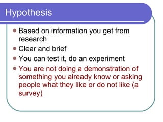 Hypothesis Based on information you get from research Clear and brief You can test it, do an experiment You are not doing a demonstration of something you already know or asking people what they like or do not like (a survey) 