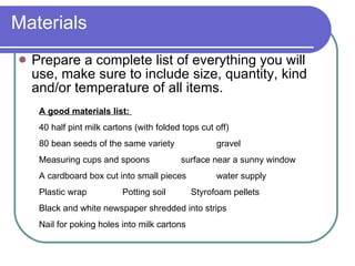 Materials Prepare a complete list of everything you will use, make sure to include size, quantity, kind and/or temperature of all items. A good materials list:  40 half pint milk cartons (with folded tops cut off) 80 bean seeds of the same variety gravel Measuring cups and spoons  surface near a sunny window A cardboard box cut into small pieces water supply Plastic wrap   Potting soil    Styrofoam pellets Black and white newspaper shredded into strips Nail for poking holes into milk cartons   