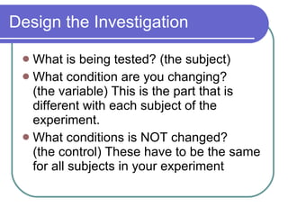 Design the Investigation What is being tested? (the subject) What condition are you changing?  (the variable) This is the part that is different with each subject of the experiment.  What conditions is NOT changed?  (the control) These have to be the same for all subjects in your experiment 