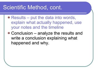 Scientific Method, cont. Results – put the data into words, explain what actually happened, use your notes and the timeline Conclusion – analyze the results and write a conclusion explaining what happened and why. 