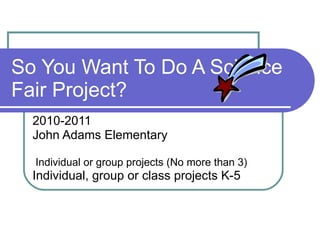 So You Want To Do A Science Fair Project? 2010-2011 John Adams Elementary Individual or group projects (No more than 3) Individual, group or class projects K-5  