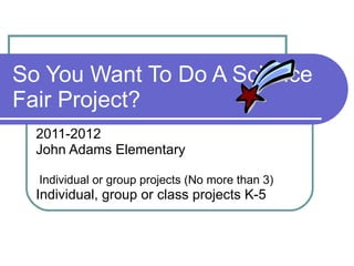 So You Want To Do A Science Fair Project? 2011-2012 John Adams Elementary Individual or group projects (No more than 3) Individual, group or class projects K-5  