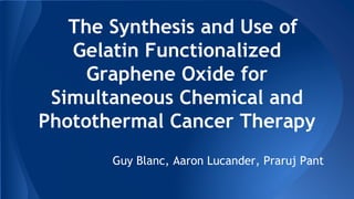 The Synthesis and Use of
Gelatin Functionalized
Graphene Oxide for
Simultaneous Chemical and
Photothermal Cancer Therapy
Guy Blanc, Aaron Lucander, Praruj Pant
 