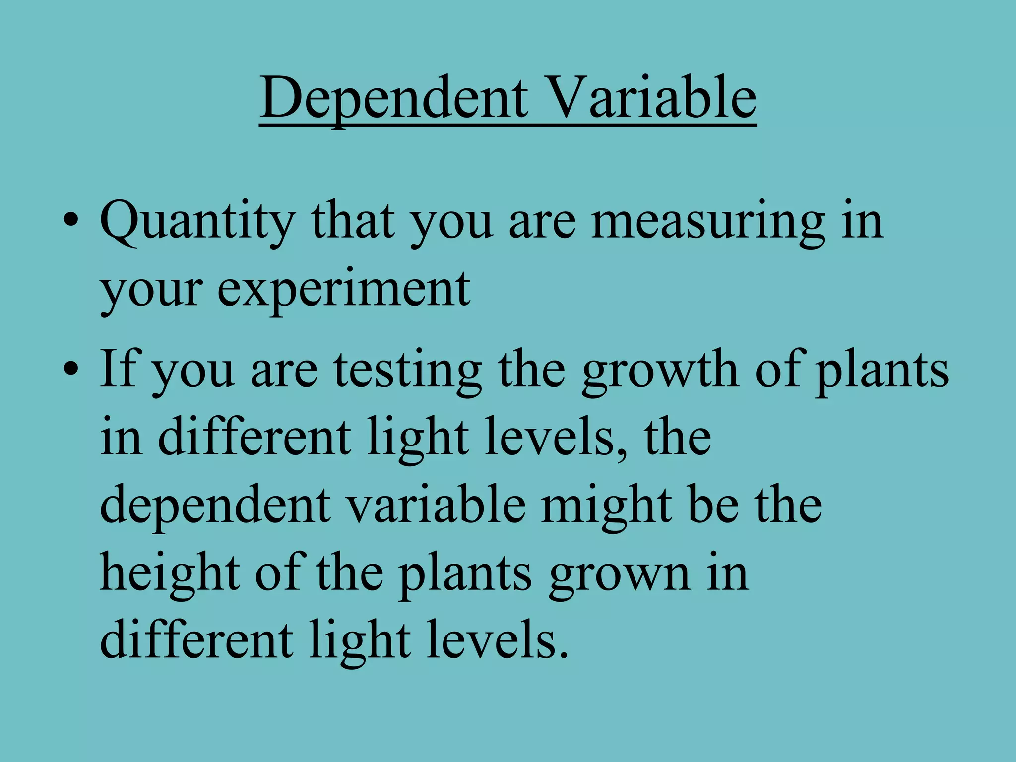 Dependent Variable
• Quantity that you are measuring in
  your experiment
• If you are testing the growth of plants
  in different light levels, the
  dependent variable might be the
  height of the plants grown in
  different light levels.
 