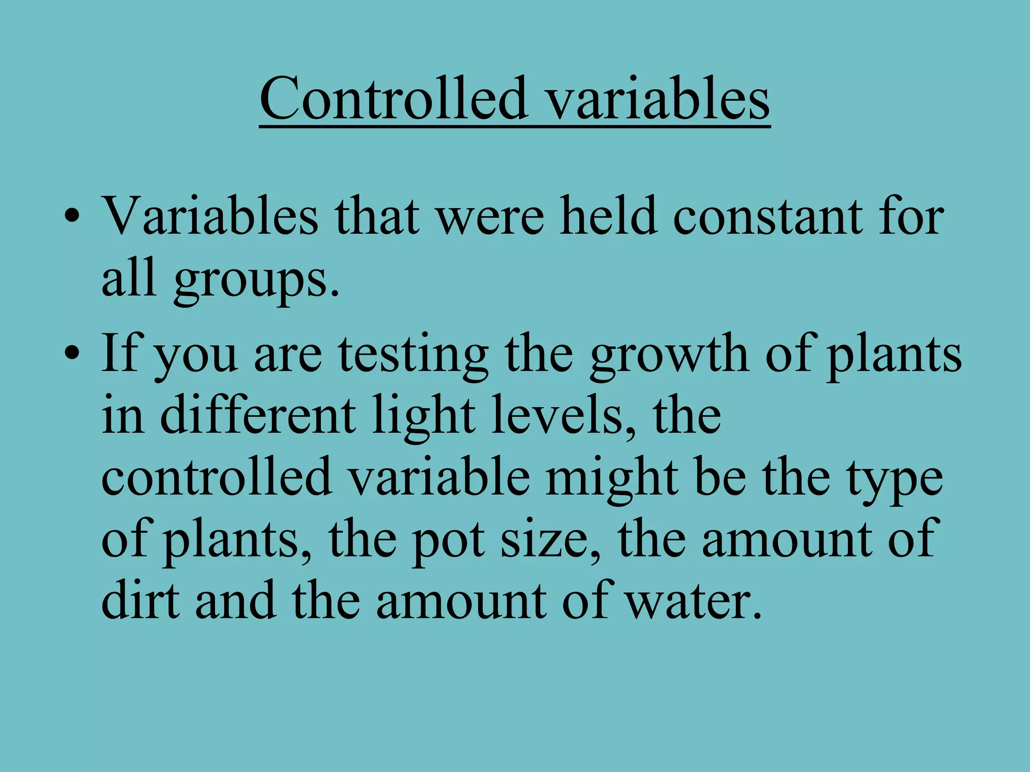 Controlled variables
• Variables that were held constant for
  all groups.
• If you are testing the growth of plants
  in different light levels, the
  controlled variable might be the type
  of plants, the pot size, the amount of
  dirt and the amount of water.
 