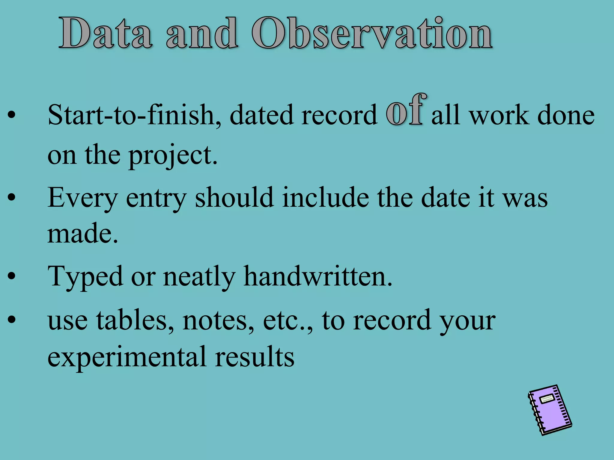 •   Start-to-finish, dated record     all work done
    on the project.
•   Every entry should include the date it was
    made.
•   Typed or neatly handwritten.
•   use tables, notes, etc., to record your
    experimental results
 