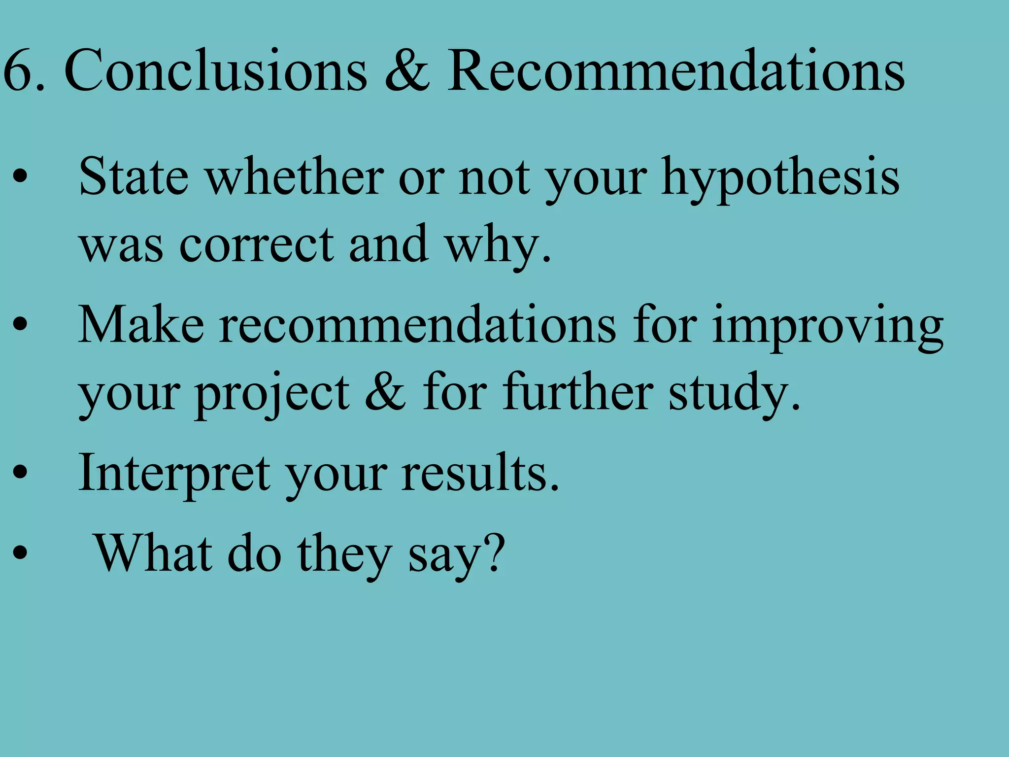 6. Conclusions & Recommendations
• State whether or not your hypothesis
  was correct and why.
• Make recommendations for improving
  your project & for further study.
• Interpret your results.
• What do they say?
 