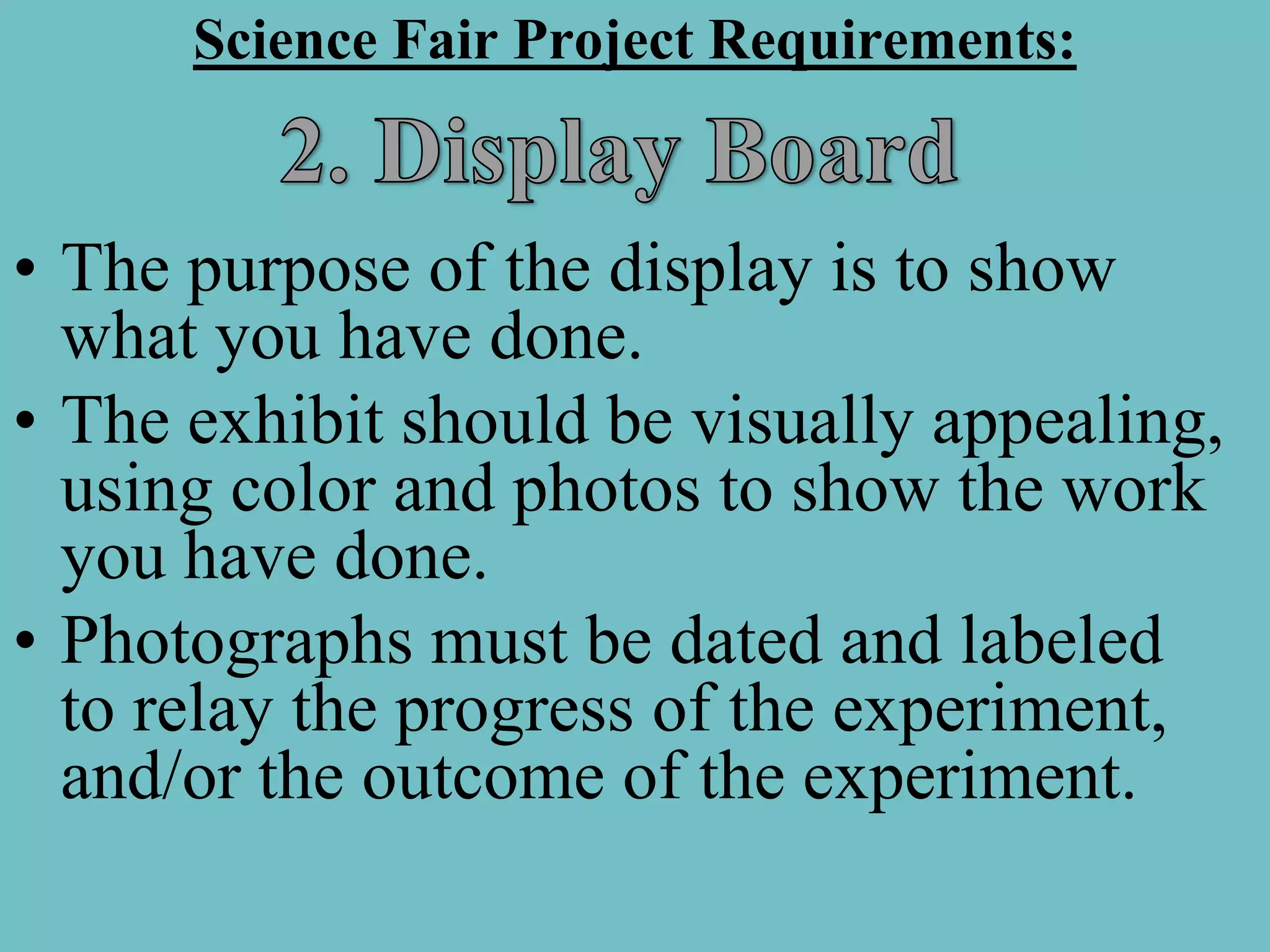 Science Fair Project Requirements:


• The purpose of the display is to show
  what you have done.
• The exhibit should be visually appealing,
  using color and photos to show the work
  you have done.
• Photographs must be dated and labeled
  to relay the progress of the experiment,
  and/or the outcome of the experiment.
 