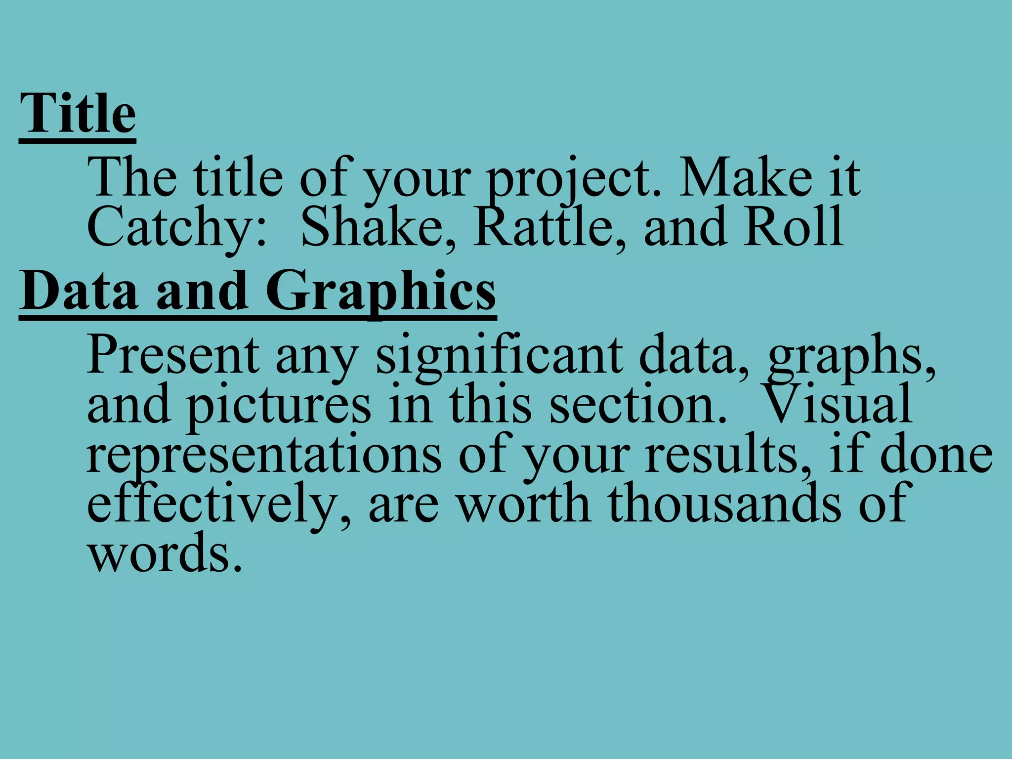 Title
   The title of your project. Make it
   Catchy: Shake, Rattle, and Roll
Data and Graphics
   Present any significant data, graphs,
   and pictures in this section. Visual
   representations of your results, if done
   effectively, are worth thousands of
   words.
 