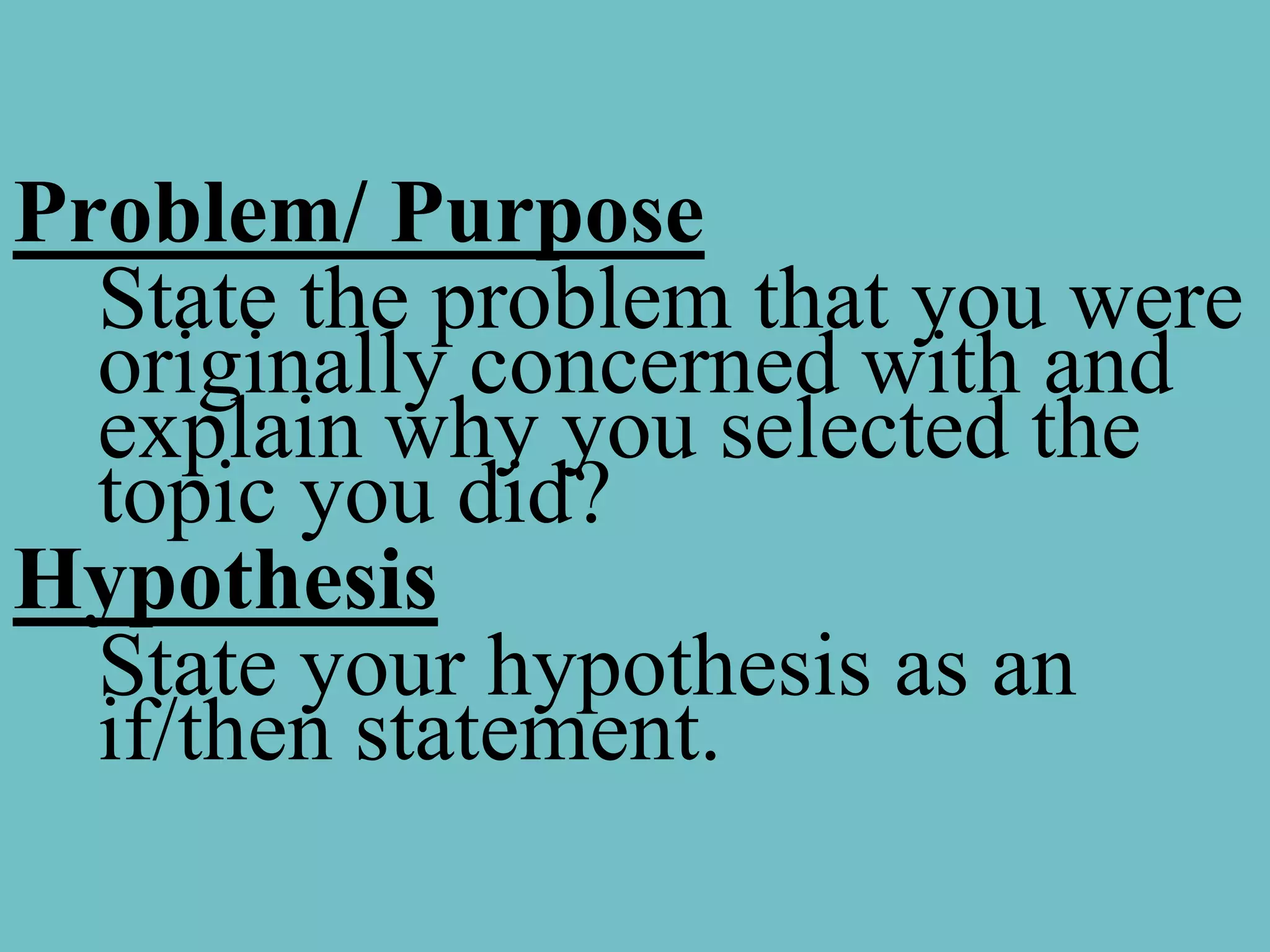 Problem/ Purpose
  State the problem that you were
  originally concerned with and
  explain why you selected the
  topic you did?
Hypothesis
  State your hypothesis as an
  if/then statement.
 