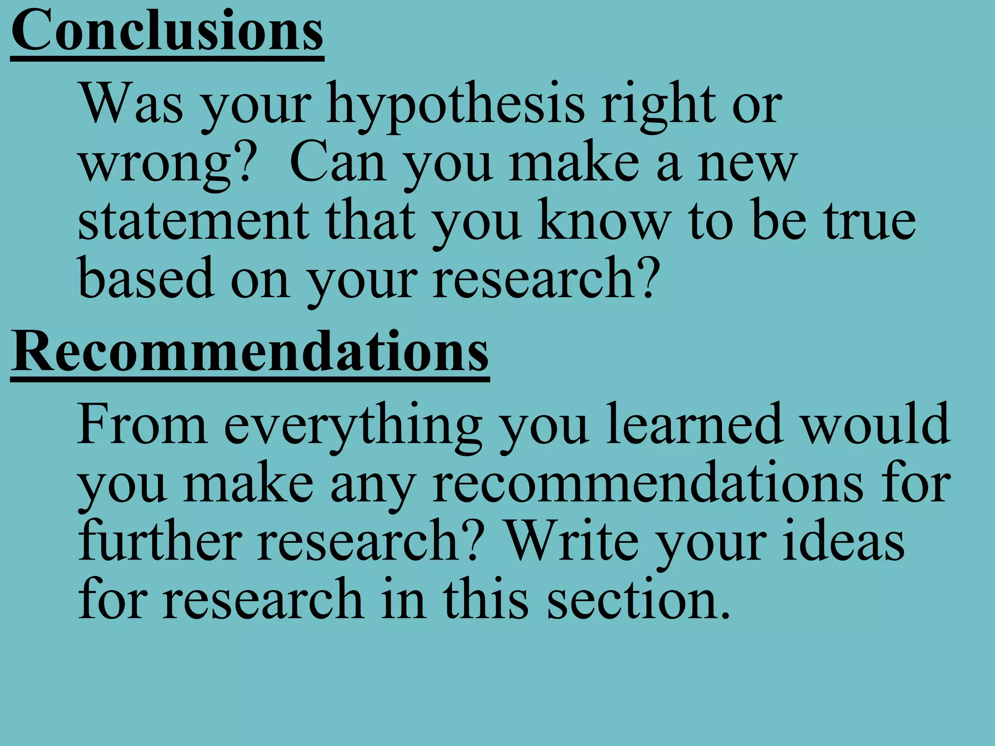 Conclusions
  Was your hypothesis right or
  wrong? Can you make a new
  statement that you know to be true
  based on your research?
Recommendations
  From everything you learned would
  you make any recommendations for
  further research? Write your ideas
  for research in this section.
 