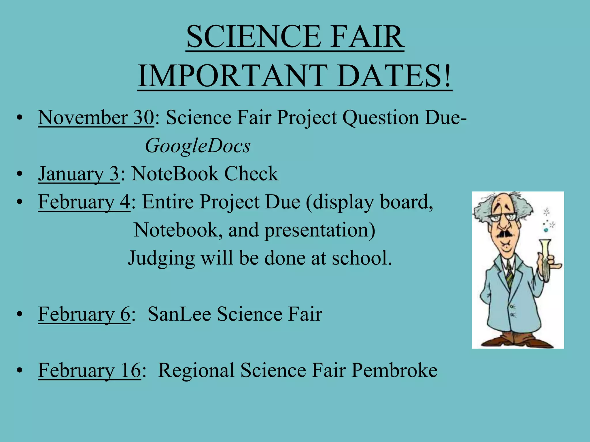 SCIENCE FAIR
             IMPORTANT DATES!
• November 30: Science Fair Project Question Due-
              GoogleDocs
• January 3: NoteBook Check
• February 4: Entire Project Due (display board,
             Notebook, and presentation)
            Judging will be done at school.

• February 6: SanLee Science Fair

• February 16: Regional Science Fair Pembroke
 