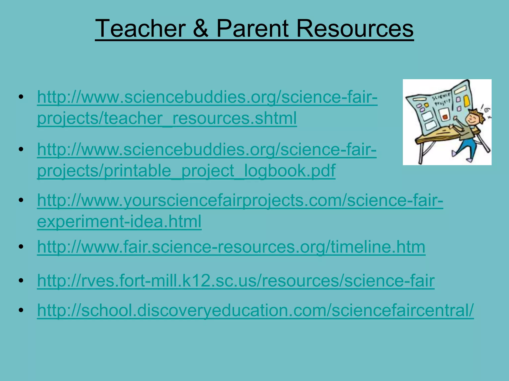 Teacher & Parent Resources

• http://www.sciencebuddies.org/science-fair-
  projects/teacher_resources.shtml
• http://www.sciencebuddies.org/science-fair-
  projects/printable_project_logbook.pdf
• http://www.yoursciencefairprojects.com/science-fair-
  experiment-idea.html
• http://www.fair.science-resources.org/timeline.htm
• http://rves.fort-mill.k12.sc.us/resources/science-fair
• http://school.discoveryeducation.com/sciencefaircentral/
 