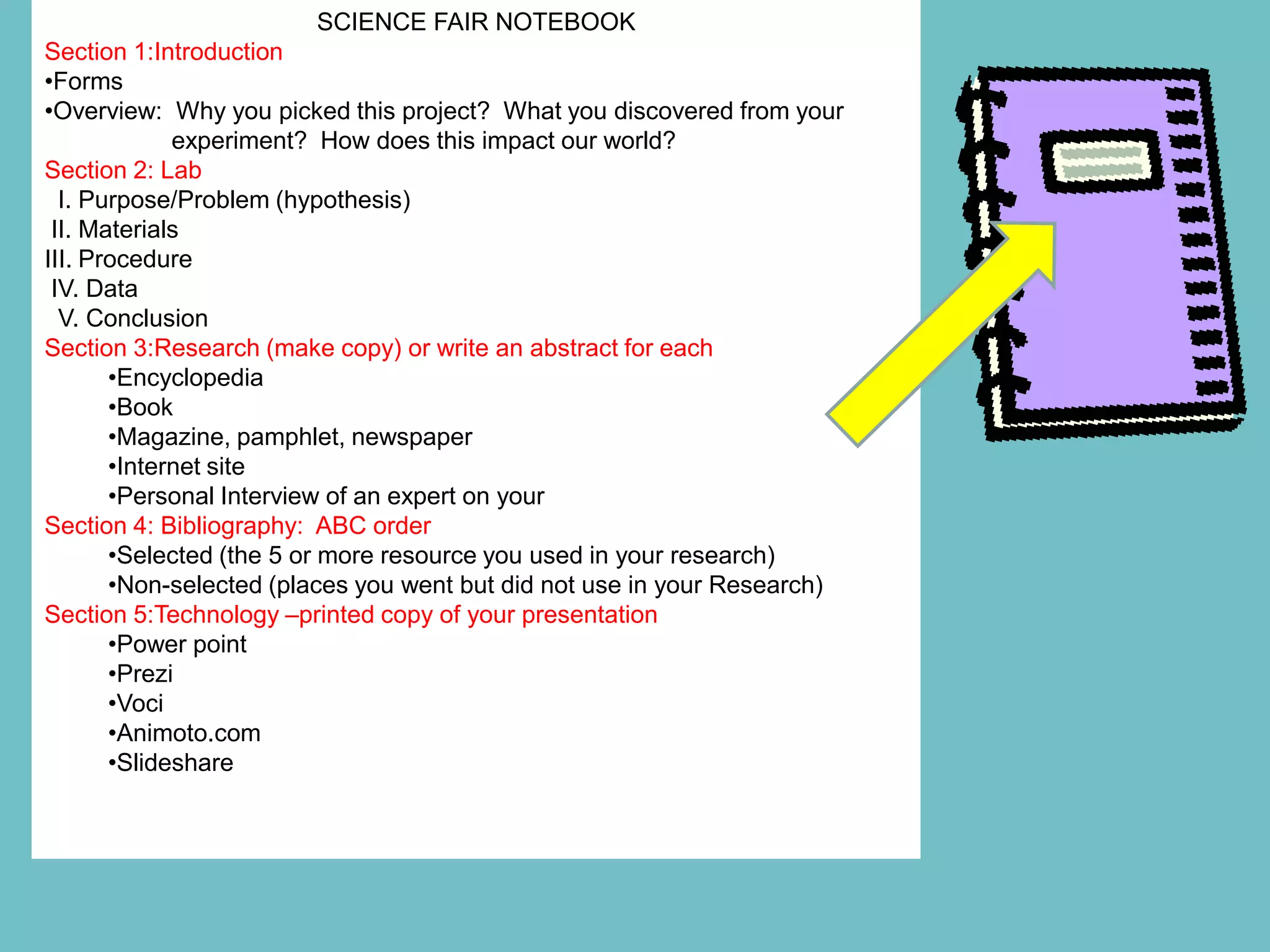SCIENCE FAIR NOTEBOOK
Section 1:Introduction
•Forms
•Overview: Why you picked this project? What you discovered from your
             experiment? How does this impact our world?
Section 2: Lab
  I. Purpose/Problem (hypothesis)
 II. Materials
III. Procedure
 IV. Data
  V. Conclusion
Section 3:Research (make copy) or write an abstract for each
       •Encyclopedia
       •Book
       •Magazine, pamphlet, newspaper
       •Internet site
       •Personal Interview of an expert on your
Section 4: Bibliography: ABC order
       •Selected (the 5 or more resource you used in your research)
       •Non-selected (places you went but did not use in your Research)
Section 5:Technology –printed copy of your presentation
       •Power point
       •Prezi
       •Voci
       •Animoto.com
       •Slideshare
 