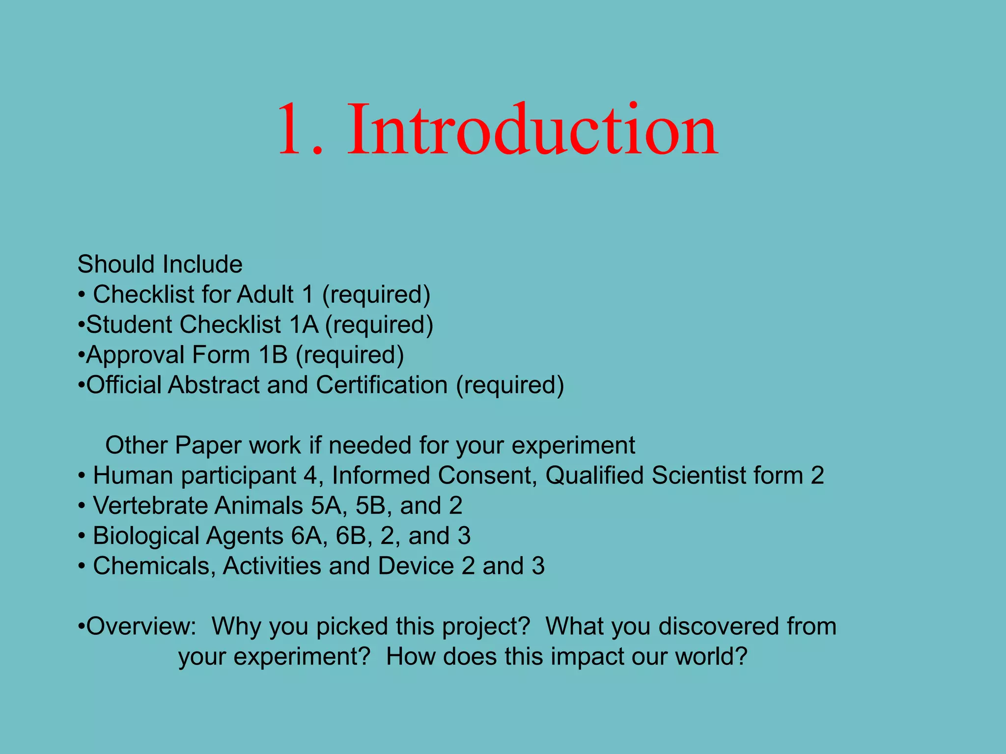1. Introduction
Should Include
• Checklist for Adult 1 (required)
•Student Checklist 1A (required)
•Approval Form 1B (required)
•Official Abstract and Certification (required)

   Other Paper work if needed for your experiment
• Human participant 4, Informed Consent, Qualified Scientist form 2
• Vertebrate Animals 5A, 5B, and 2
• Biological Agents 6A, 6B, 2, and 3
• Chemicals, Activities and Device 2 and 3

•Overview: Why you picked this project? What you discovered from
        your experiment? How does this impact our world?
 