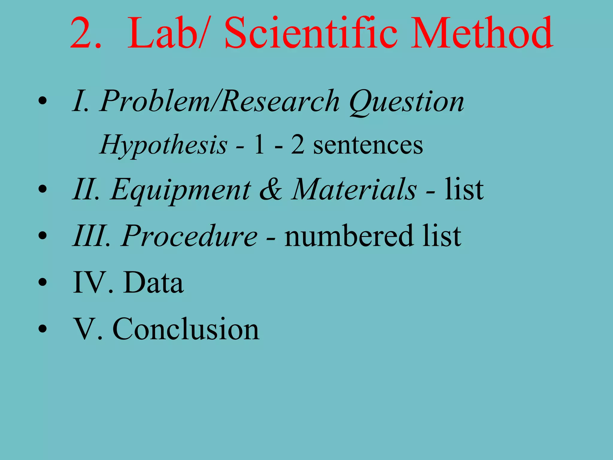 2. Lab/ Scientific Method
• I. Problem/Research Question
      Hypothesis - 1 - 2 sentences
•   II. Equipment & Materials - list
•   III. Procedure - numbered list
•   IV. Data
•   V. Conclusion
 